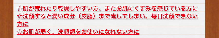 肌が荒れたり乾燥しやすい方、またお肌にくすみを感じている方に。洗顔すると潤い成分（皮脂）まで流してしまい、毎日洗顔できない方に。お肌が弱く、洗顔類をお使いになれない方に。
