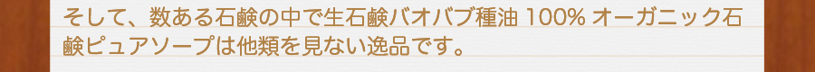 そして、数ある石鹸の中で生せっけんバオバブ種油100%オーガニック石鹸ピュアソープは他類を見ない逸品です。