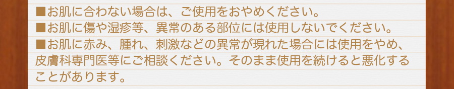 お肌に合わない場合は、ご使用をおやめ下さい。お肌に傷やしっしん等、異常のある部位には使用しないで下さい。お肌に赤み、晴れ、刺激などの異常が現れた場合には使用をやめ、皮膚科専門医にご相談下さい。そのまま使用を続けると悪化することがあります。