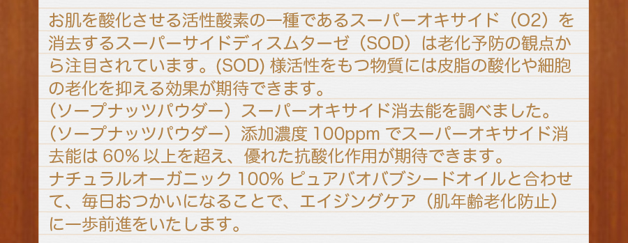 お肌を参加させる活性酸素の一種であるスーパーオキサイド（O2）を消去するスーパーサイドディスムターゼ（SOD）活性化をもつ物質には皮脂の酸化や細胞の老化を抑える効果が期待できます。ソープナッツエキスパウダースーパーオキサイド消去能力を調べました。ソープナッツエキスパウダー添加濃度100ppmでスーパーオキサイド消去能力は60%以上を超え、優れた抗酸化作用が期待できます。ナチュラルオーガニック100%ピュアバオバブシードオイルと合わせて、毎日お使いになることで、エイジングケア（肌年齢老化防止）に一歩前進を致します。