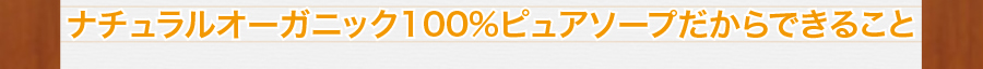 ナチュラル・オーガニック100%ピュアソープだからできること