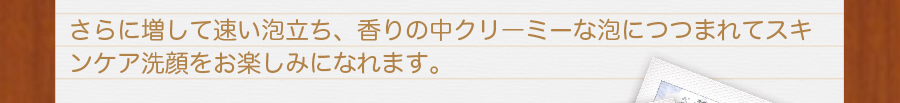 更にまして早い泡立ち、香りの中クリーミーな泡に包まれてスキンケア洗顔をお楽しみになれます。